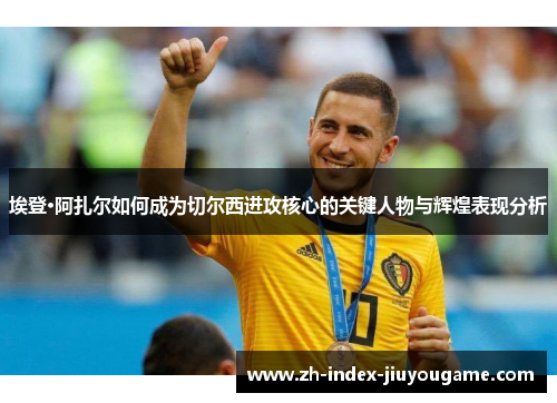 埃登·阿扎尔如何成为切尔西进攻核心的关键人物与辉煌表现分析