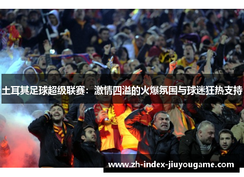 土耳其足球超级联赛：激情四溢的火爆氛围与球迷狂热支持